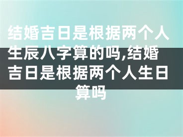 结婚吉日是根据两个人生辰八字算的吗,结婚吉日是根据两个人生日算吗
