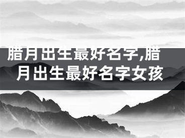 腊月出生最好名字,腊月出生最好名字女孩