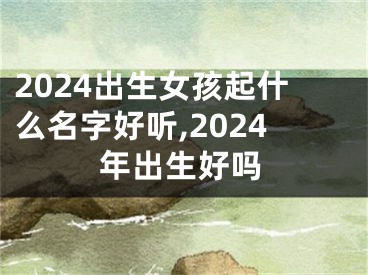 2024出生女孩起什么名字好听,2024年出生好吗
