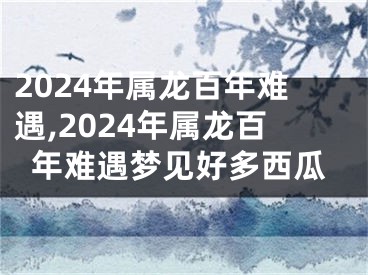 2024年属龙百年难遇,2024年属龙百年难遇梦见好多西瓜