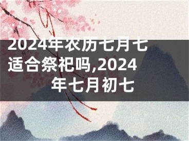 2024年农历七月七适合祭祀吗,2024年七月初七