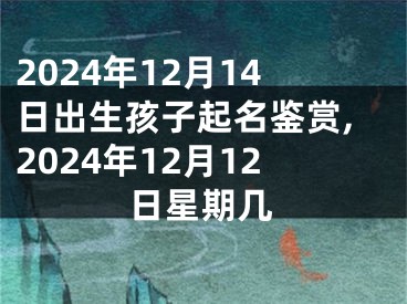 2024年12月14日出生孩子起名鉴赏,2024年12月12日星期几