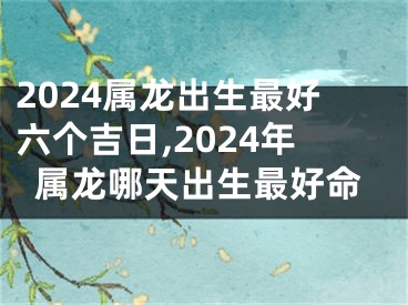 2024属龙出生最好六个吉日,2024年属龙哪天出生最好命