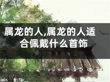 属龙的人,属龙的人适合佩戴什么首饰