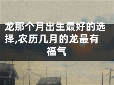 龙那个月出生最好的选择,农历几月的龙最有福气