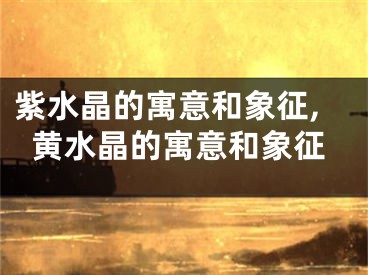 紫水晶的寓意和象征,黄水晶的寓意和象征