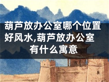 葫芦放办公室哪个位置好风水,葫芦放办公室有什么寓意