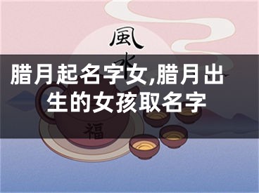 腊月起名字女,腊月出生的女孩取名字