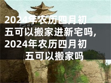 2024年农历四月初五可以搬家进新宅吗,2024年农历四月初五可以搬家吗