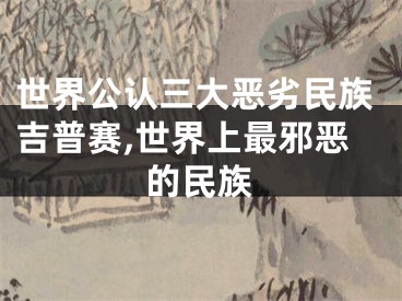 世界公认三大恶劣民族吉普赛,世界上最邪恶的民族
