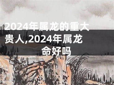 2024年属龙的重大贵人,2024年属龙命好吗