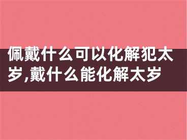 佩戴什么可以化解犯太岁,戴什么能化解太岁
