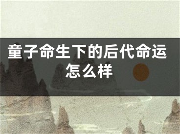 童子命生下的后代命运怎么样