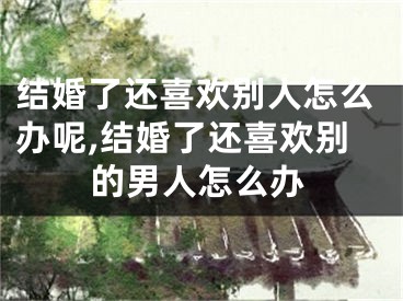 结婚了还喜欢别人怎么办呢,结婚了还喜欢别的男人怎么办