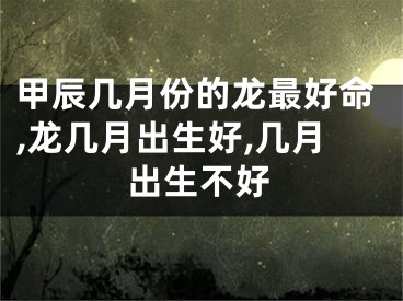 甲辰几月份的龙最好命,龙几月出生好,几月出生不好