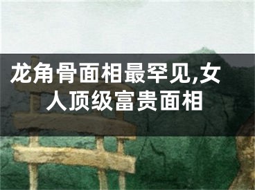 龙角骨面相最罕见,女人顶级富贵面相