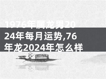 1976年属龙男2024年每月运势,76年龙2024年怎么样