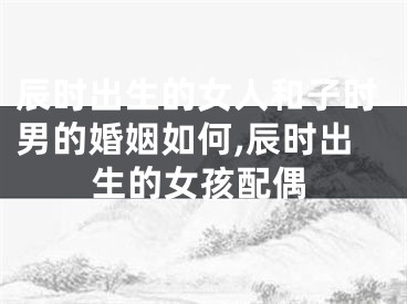 辰时出生的女人和子时男的婚姻如何,辰时出生的女孩配偶