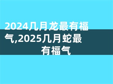 2024几月龙最有福气,2025几月蛇最有福气