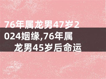 76年属龙男47岁2024姻缘,76年属龙男45岁后命运