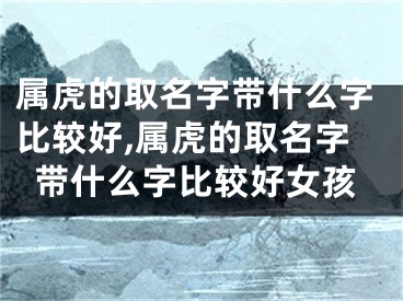 属虎的取名字带什么字比较好,属虎的取名字带什么字比较好女孩