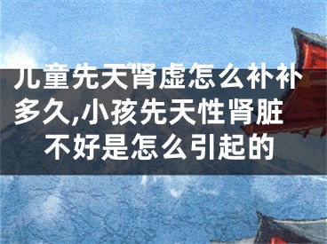 儿童先天肾虚怎么补补多久,小孩先天性肾脏不好是怎么引起的