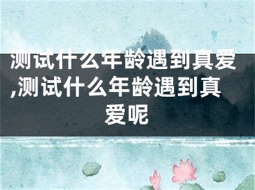 测试什么年龄遇到真爱,测试什么年龄遇到真爱呢