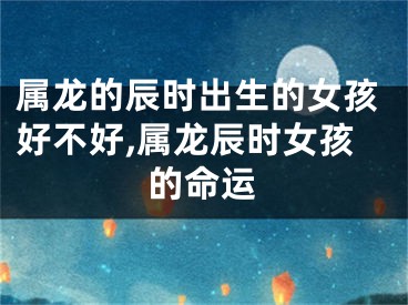属龙的辰时出生的女孩好不好,属龙辰时女孩的命运