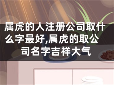 属虎的人注册公司取什么字最好,属虎的取公司名字吉祥大气
