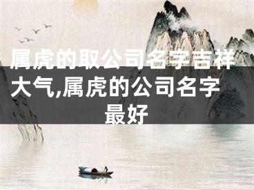 属虎的取公司名字吉祥大气,属虎的公司名字最好