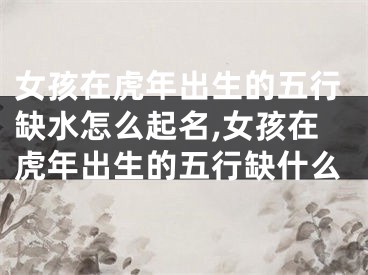 女孩在虎年出生的五行缺水怎么起名,女孩在虎年出生的五行缺什么