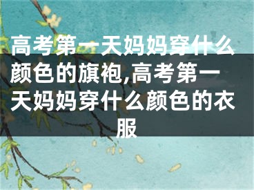 高考第一天妈妈穿什么颜色的旗袍,高考第一天妈妈穿什么颜色的衣服