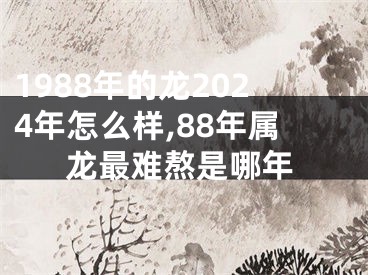 1988年的龙2024年怎么样,88年属龙最难熬是哪年