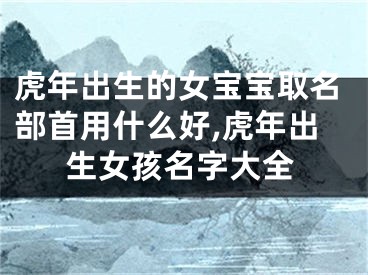 虎年出生的女宝宝取名部首用什么好,虎年出生女孩名字大全