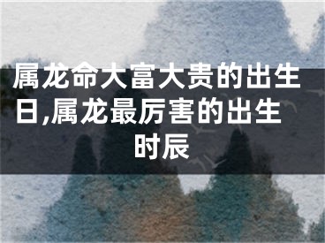 属龙命大富大贵的出生日,属龙最厉害的出生时辰