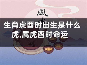 生肖虎酉时出生是什么虎,属虎酉时命运