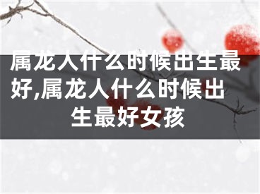 属龙人什么时候出生最好,属龙人什么时候出生最好女孩