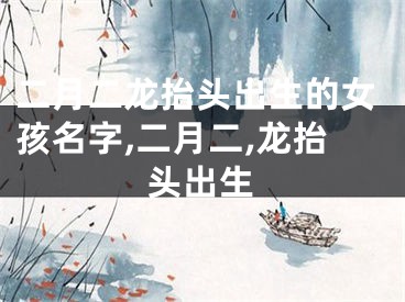 二月二龙抬头出生的女孩名字,二月二,龙抬头出生