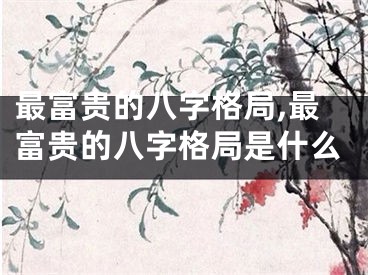 最富贵的八字格局,最富贵的八字格局是什么