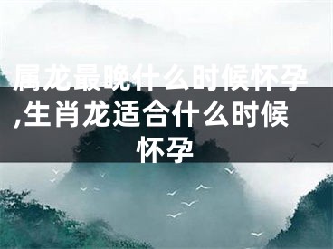 属龙最晚什么时候怀孕,生肖龙适合什么时候怀孕