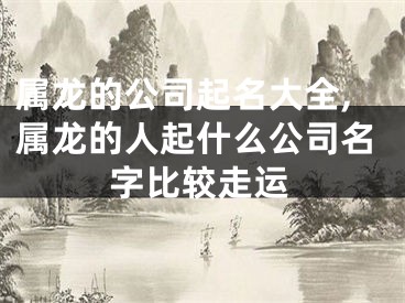 属龙的公司起名大全,属龙的人起什么公司名字比较走运