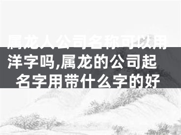 属龙人公司名称可以用洋字吗,属龙的公司起名字用带什么字的好