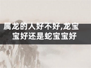 属龙的人好不好,龙宝宝好还是蛇宝宝好