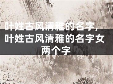 叶姓古风清雅的名字,叶姓古风清雅的名字女两个字