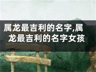 属龙最吉利的名字,属龙最吉利的名字女孩