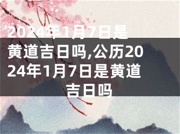 2024年1月7日是黄道吉日吗,公历2024年1月7日是黄道吉日吗