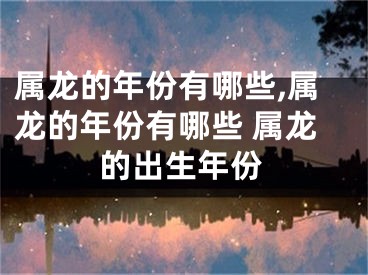 属龙的年份有哪些,属龙的年份有哪些 属龙的出生年份