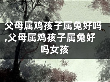 父母属鸡孩子属兔好吗,父母属鸡孩子属兔好吗女孩