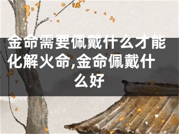 金命需要佩戴什么才能化解火命,金命佩戴什么好