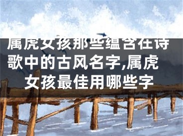 属虎女孩那些蕴含在诗歌中的古风名字,属虎女孩最佳用哪些字